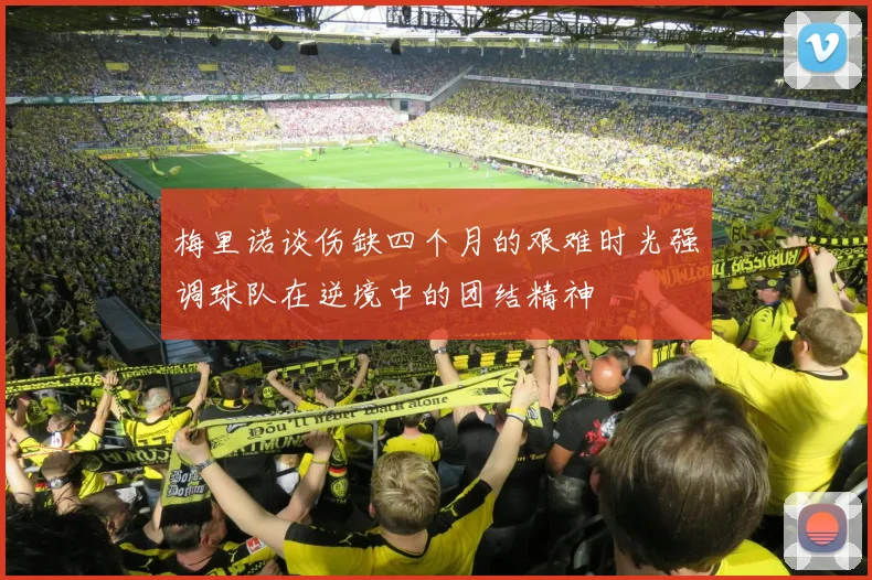 梅里诺谈伤缺四个月的艰难时光强调球队在逆境中的团结精神
