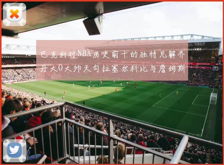 巴克利对NBA历史前十的独特见解乔丹大O大帅天勾拉塞尔科比与詹姆斯排名分析