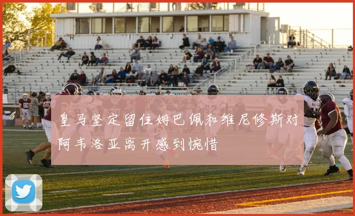 皇马坚定留住姆巴佩和维尼修斯对阿韦洛亚离开感到惋惜