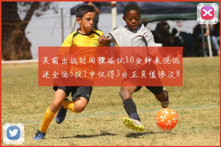 吴前出战时间骤减仅10分钟表现低迷全场5投1中仅得3分正负值惨淡8