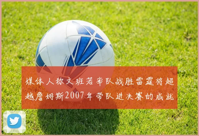 媒体人称文班若率队战胜雷霆将超越詹姆斯2007年带队进决赛的成就