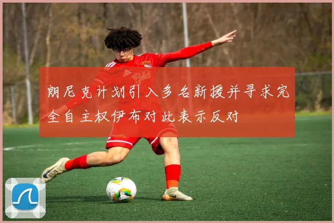 朗尼克计划引入多名新援并寻求完全自主权伊布对此表示反对