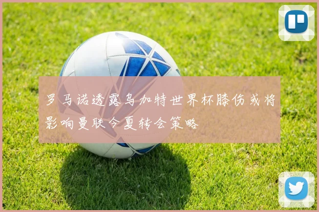 罗马诺透露乌加特世界杯膝伤或将影响曼联今夏转会策略
