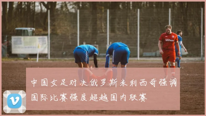 中国女足对决俄罗斯米利西奇强调国际比赛强度超越国内联赛