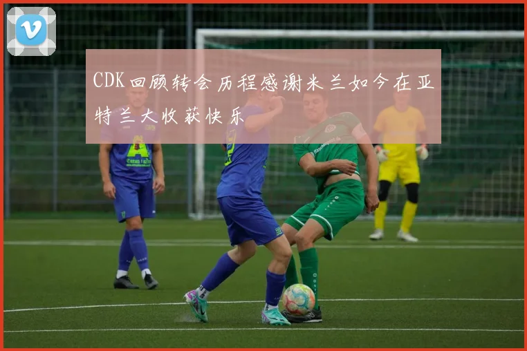 CDK回顾转会历程感谢米兰如今在亚特兰大收获快乐