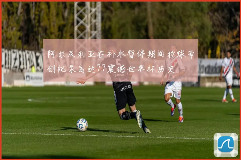 阿尔及利亚在补水暂停期间控球率创纪录高达77震撼世界杯历史