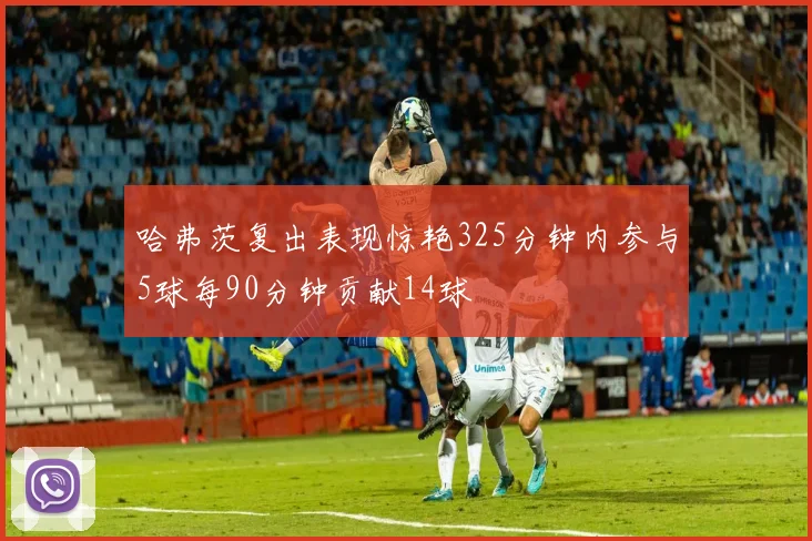 哈弗茨复出表现惊艳325分钟内参与5球每90分钟贡献14球