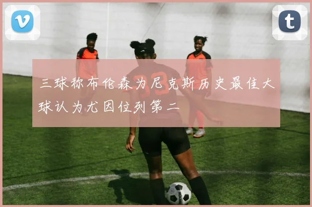 三球称布伦森为尼克斯历史最佳大球认为尤因位列第二