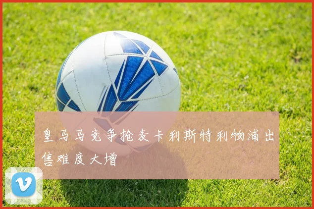 皇马马竞争抢麦卡利斯特利物浦出售难度大增