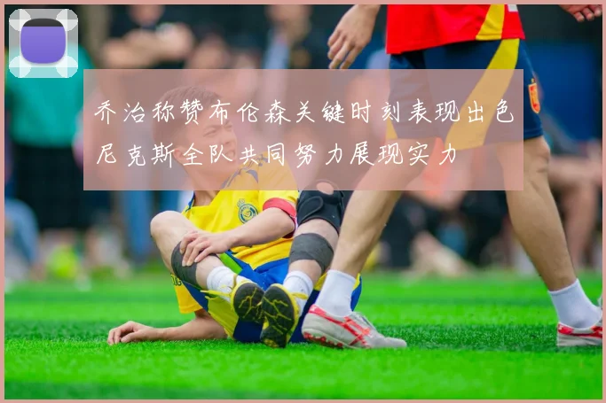 乔治称赞布伦森关键时刻表现出色尼克斯全队共同努力展现实力