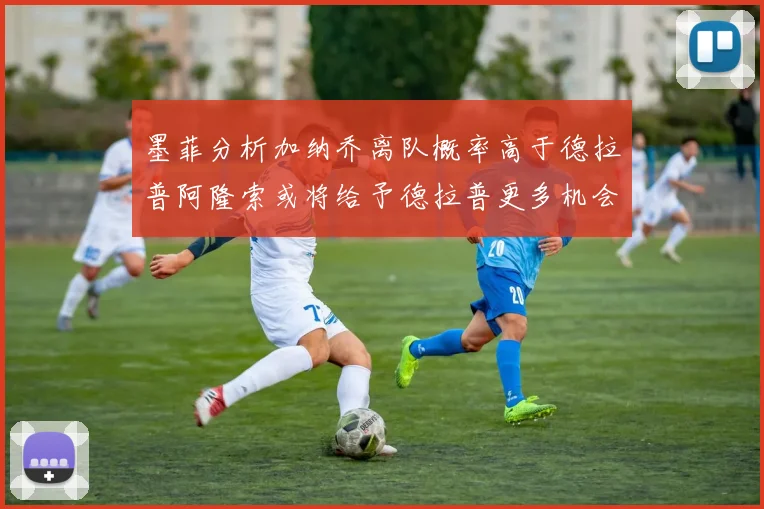 墨菲分析加纳乔离队概率高于德拉普阿隆索或将给予德拉普更多机会