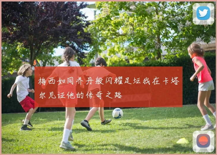 梅西如同乔丹般闪耀足坛我在卡塔尔见证他的传奇之路