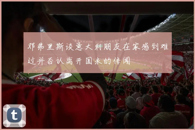 邓弗里斯谈意大利朋友在家感到难过并否认离开国米的传闻