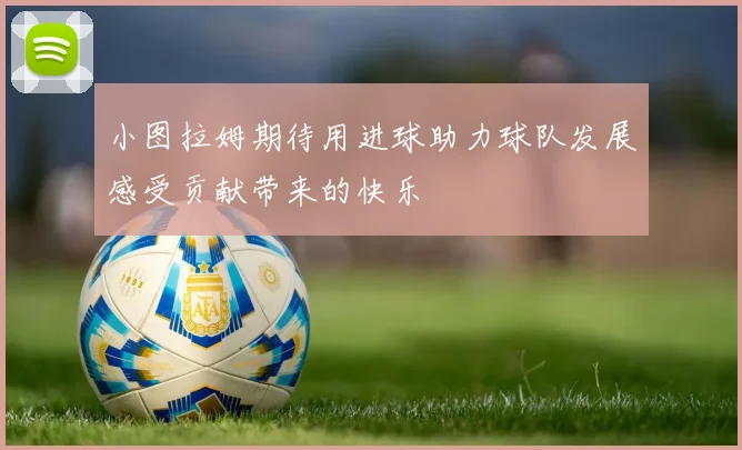 小图拉姆期待用进球助力球队发展感受贡献带来的快乐